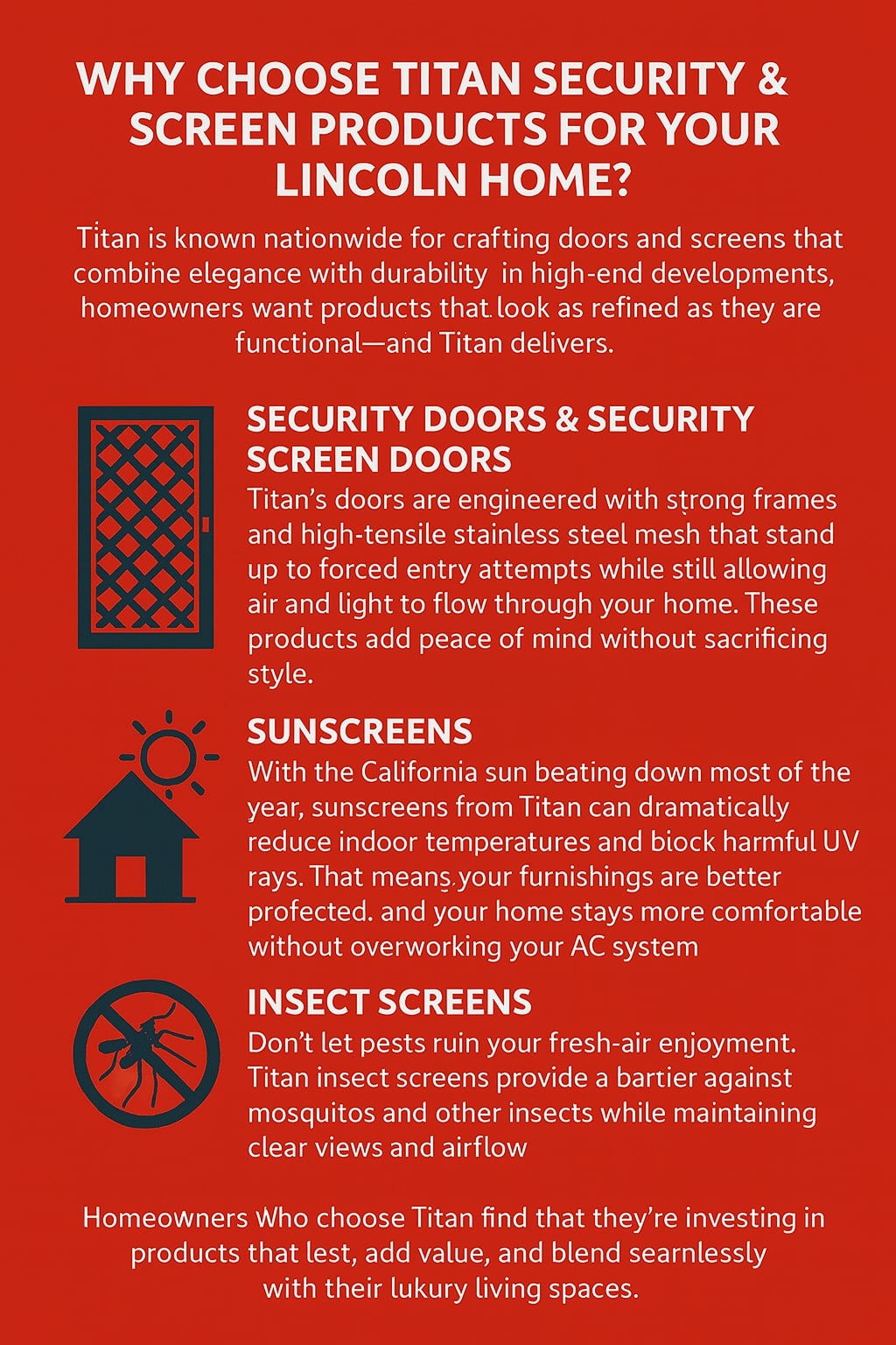 Original graphic with a bold red background and white text featuring the headline “Why Choose Titan Security & Screen Products for Your Lincoln Home?” followed by descriptions of Titan’s offerings. A black icon of a door with a crisscross pattern represents “Security Doors & Security Screen Doors,” which emphasizes Titan’s strong frames and high-tensile stainless steel mesh that resist forced entry while allowing airflow and light. A black house with a sun above it illustrates “Sunscreens,” describing how Titan sunscreens reduce heat and UV damage while keeping interiors comfortable. A black mosquito inside a circle symbolizes “Insect Screens,” highlighting protection against pests while maintaining airflow and clear views. The closing text states that homeowners who choose Titan are investing in long-lasting products that add value and blend seamlessly with luxury living spaces.